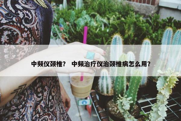 中频仪颈椎？ 中频治疗仪治颈椎病怎么用？