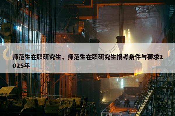 师范生在职研究生,师范生在职研究生报考条件与要求2025年 师范生在职研究生,师范生在职研究生报考条件与要求2025年