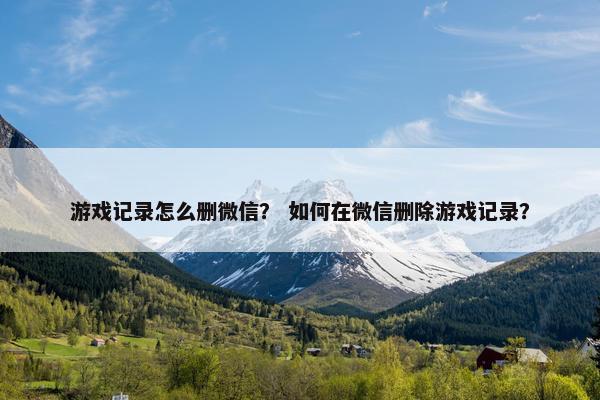 游戏记录怎么删微信? 如何在微信删除游戏记录? 游戏记录怎么删微信? 如何在微信删除游戏记录?