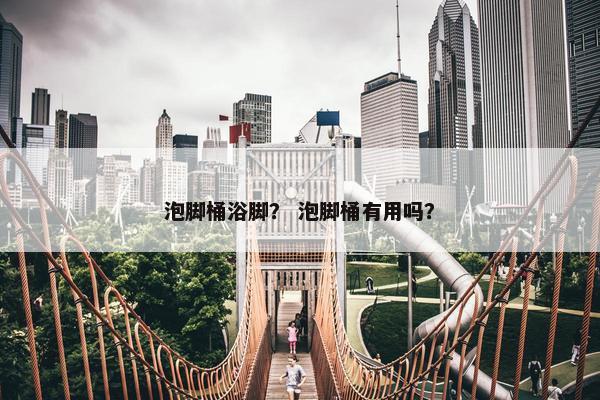 泡脚桶浴脚? 泡脚桶有用吗? 泡脚桶浴脚? 泡脚桶有用吗?