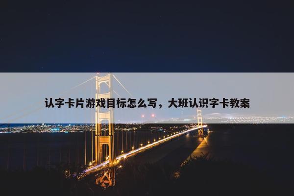 认字卡片游戏目标怎么写，大班认识字卡教案