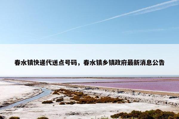 春水镇快递代送点号码，春水镇乡镇政府最新消息公告