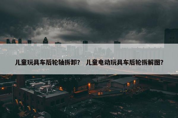 儿童玩具车后轮轴拆卸？ 儿童电动玩具车后轮拆解图？