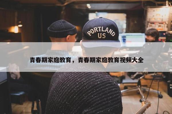 青春期家庭教育，青春期家庭教育视频大全