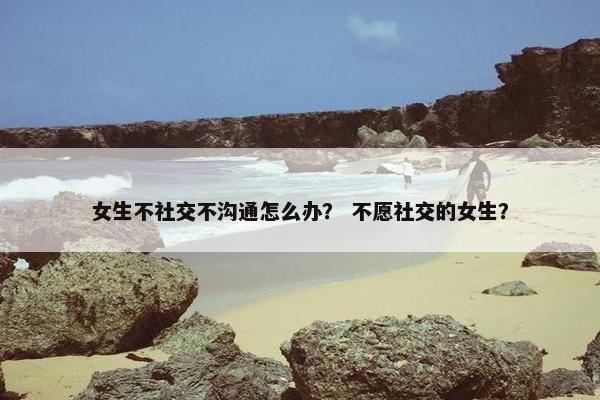 女生不社交不沟通怎么办? 不愿社交的女生? 女生不社交不沟通怎么办? 不愿社交的女生?