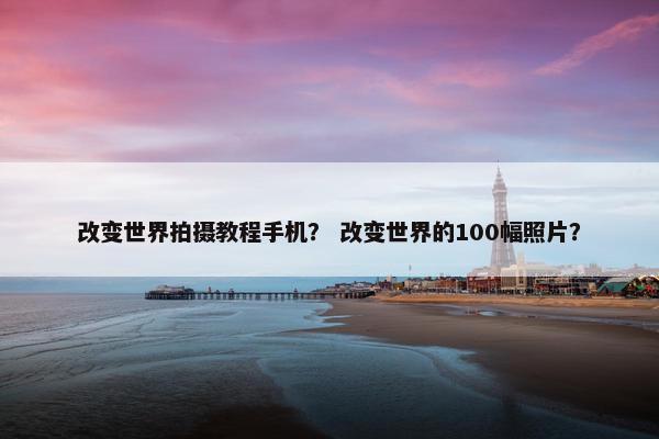 改变世界拍摄教程手机？ 改变世界的100幅照片？