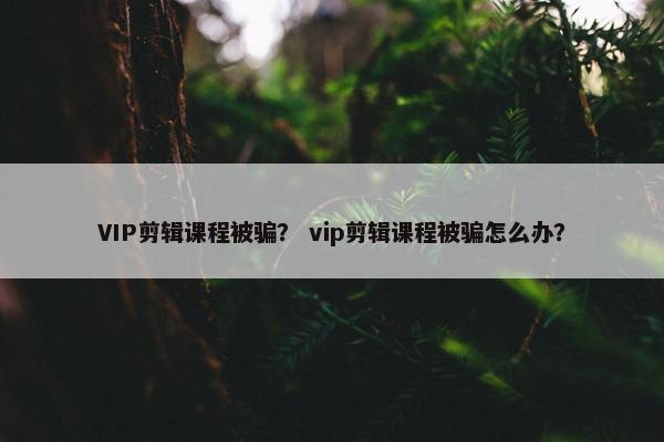 VIP剪辑课程被骗？ vip剪辑课程被骗怎么办？