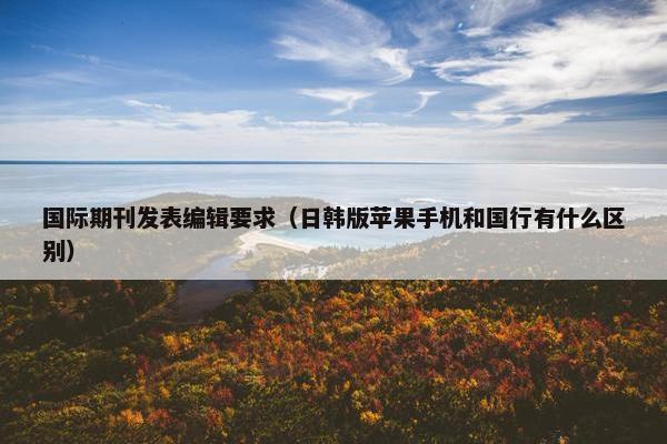 国际期刊发表编辑要求（日韩版苹果手机和国行有什么区别）