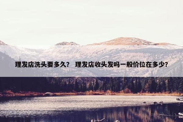理发店洗头要多久？ 理发店收头发吗一般价位在多少？