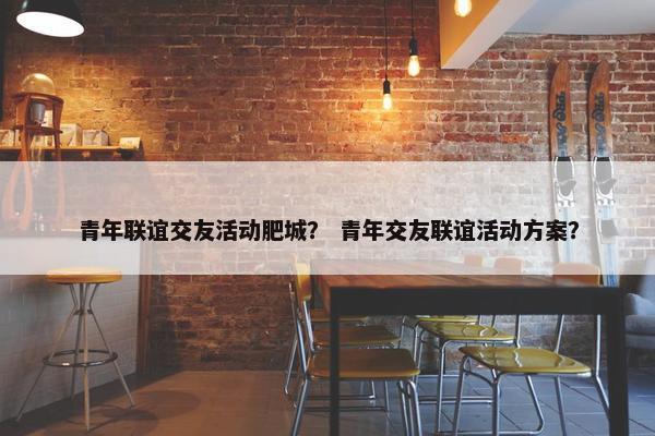 青年联谊交友活动肥城？ 青年交友联谊活动方案？