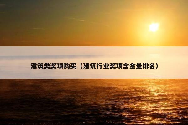 建筑类奖项购买(建筑行业奖项含金量排名) 建筑类奖项购买(建筑行业奖项含金量排名)