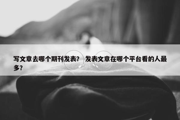 写文章去哪个期刊发表？ 发表文章在哪个平台看的人最多？