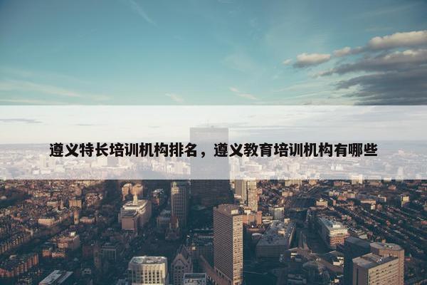 遵义特长培训机构排名，遵义教育培训机构有哪些