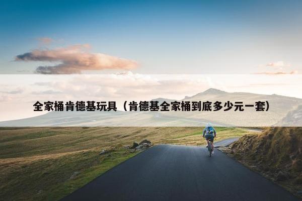 全家桶肯德基玩具（肯德基全家桶到底多少元一套）