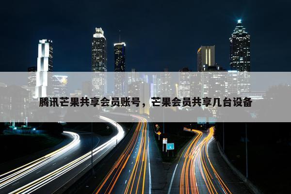 腾讯芒果共享会员账号，芒果会员共享几台设备