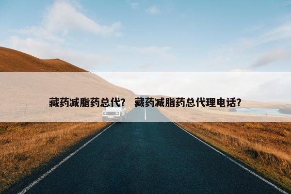 藏药减脂药总代？ 藏药减脂药总代理电话？
