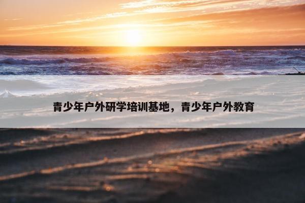 青少年户外研学培训基地，青少年户外教育
