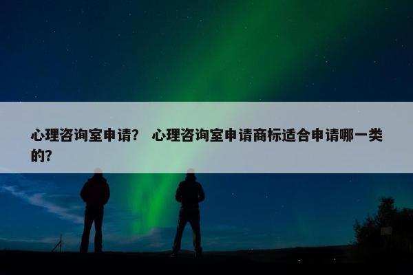心理咨询室申请? 心理咨询室申请商标适合申请哪一类的? 心理咨询室申请? 心理咨询室申请商标适合申请哪一类的?
