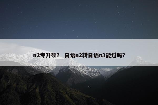 n2专升硕？ 日语n2转日语n3能过吗？
