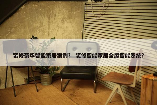 装修豪华智能家居案例？ 装修智能家居全屋智能系统？