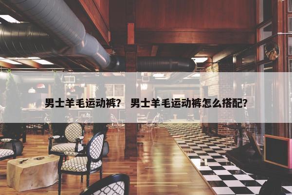 男士羊毛运动裤？ 男士羊毛运动裤怎么搭配？