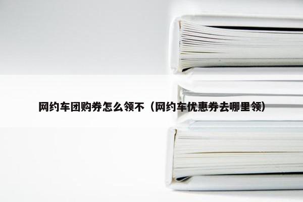 网约车团购券怎么领不（网约车优惠券去哪里领）