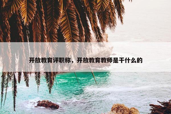 开放教育评职称，开放教育教师是干什么的