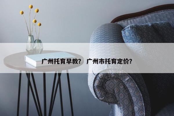 广州托育早教？ 广州市托育定价？