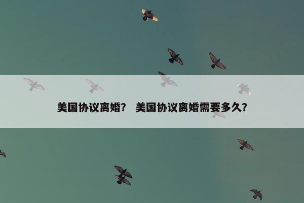 美国协议离婚？ 美国协议离婚需要多久？