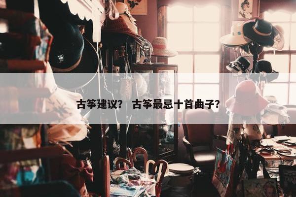 古筝建议？ 古筝最忌十首曲子？