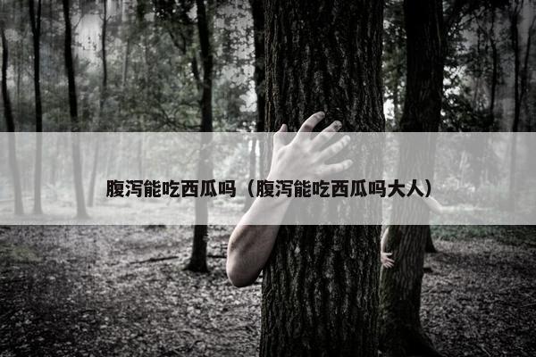 腹泻能吃西瓜吗（腹泻能吃西瓜吗大人）