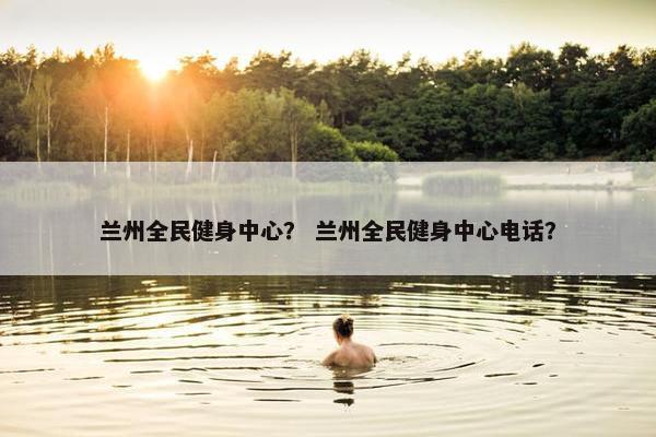 兰州全民健身中心？ 兰州全民健身中心电话？