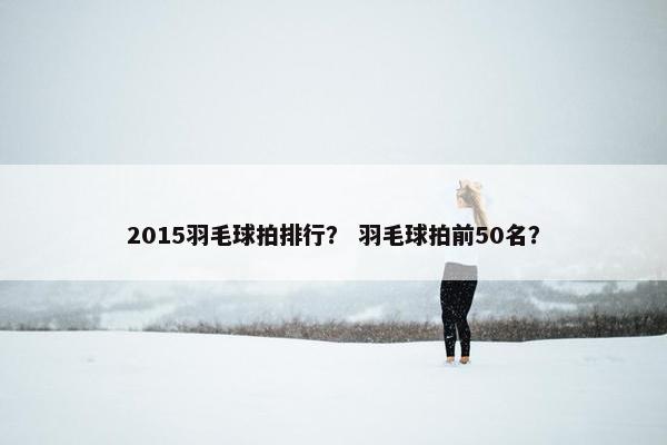 2015羽毛球拍排行？ 羽毛球拍前50名？