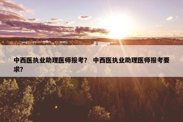 中西医执业助理医师报考？ 中西医执业助理医师报考要求？